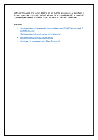 Estimular el ingreso a la carrera docente de las jóvenes generaciones y garantizar el
acceso, promoción horizontal y vertical, a través de la formación inicial y el desarrollo
profesional permanente, e impulsar un proceso ordenado de retiro y jubilación
FUENTES
• http://educacion.gob.ec/wpcontent/uploads/downloads/2013/01/Marco_Legal_E
ducativo_2012.pdf
• http://educacion.gob.ec/educacion-general-basica/
• http://educacion.gob.ec/educacion-inicial/
• http://www.oei.es/quipu/ecuador/Plan_Decenal.pdf
 