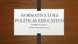 NORMATIVA LOEI-
POLÍTICAS EDUCATIVAS
NOMBRE: Pamela Pérez
FECHA: 08 de diciembre 2014
 