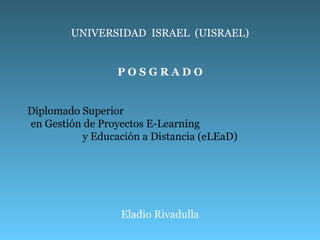 UNIVERSIDAD  ISRAEL  (UISRAEL) P O S G R A D O Diplomado Superior  en Gestión de Proyectos E-Learning  y Educación a Distancia (eLEaD) Eladio Rivadulla 