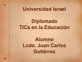 Universidad Israel Diplomado TICs en la Educaci ón Alumno Lcdo. Juan Carlos Gutiérrez 
