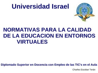 Universidad Israel


 NORMATIVAS PARA LA CALIDAD
 DE LA EDUCACION EN ENTORNOS
     VIRTUALES



Diplomado Superior en Docencia con Empleo de las TIC's en el Aula
                                                Charles Escobar Terán
 