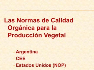 Las Normas de Calidad
    Orgánica para la
 Producción de origen
        Vegetal
 Esta presentación compara las normas Argentina, Europea
     (CEE) y de Estados Unidos (NOP) para los requisitos
     que deben cumplir los productores agropecuarios que
      desean obtener la certificación de calidad orgánica,
           ecológica o biológica para sus productos
 