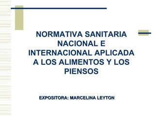 NORMATIVA SANITARIA
NACIONAL E
INTERNACIONAL APLICADA
A LOS ALIMENTOS Y LOS
PIENSOS
EXPOSITORA: MARCELINA LEYTONEXPOSITORA: MARCELINA LEYTON
 