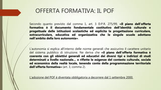 OFFERTA FORMATIVA: IL POF
Secondo quanto previsto dal comma 1, art. 3 D.P.R. 275/99, «Il piano dell’offerta
formativa è il documento fondamentale costitutivo dell’identità culturale e
progettuale delle istituzioni scolastiche ed esplicita la progettazione curriculare,
extracurriculare, educativa ed organizzativa che le singole scuole adottano
nell’ambito della loro autonomia».
L’autonomia si esplica all’interno delle norme generali che assicurino il carattere unitario
del sistema pubblico di istruzione. Ne deriva che «il piano dell’offerta formativa è
coerente con gli obiettivi generali ed educativi dei diversi tipi e indirizzi di studi
determinati a livello nazionale… e riflette le esigenze del contesto culturale, sociale
ed economico della realtà locale, tenendo conto della programmazione territoriale
dell’offerta formativa» (art. 3, comma 2).
L’adozione del POF è diventata obbligatoria a decorrere dal 1 settembre 2000.
 
