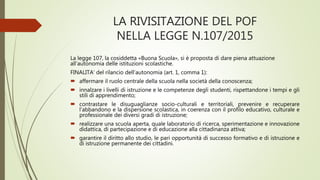 LA RIVISITAZIONE DEL POF
NELLA LEGGE N.107/2015
La legge 107, la cosiddetta «Buona Scuola», si è proposta di dare piena attuazione
all’autonomia delle istituzioni scolastiche.
FINALITA’ del rilancio dell’autonomia (art. 1, comma 1):
 affermare il ruolo centrale della scuola nella società della conoscenza;
 innalzare i livelli di istruzione e le competenze degli studenti, rispettandone i tempi e gli
stili di apprendimento;
 contrastare le disuguaglianze socio-culturali e territoriali, prevenire e recuperare
l’abbandono e la dispersione scolastica, in coerenza con il profilo educativo, culturale e
professionale dei diversi gradi di istruzione;
 realizzare una scuola aperta, quale laboratorio di ricerca, sperimentazione e innovazione
didattica, di partecipazione e di educazione alla cittadinanza attiva;
 garantire il diritto allo studio, le pari opportunità di successo formativo e di istruzione e
di istruzione permanente dei cittadini.
 