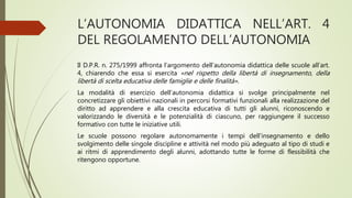 L’AUTONOMIA DIDATTICA NELL’ART. 4
DEL REGOLAMENTO DELL’AUTONOMIA
Il D.P.R. n. 275/1999 affronta l’argomento dell’autonomia didattica delle scuole all’art.
4, chiarendo che essa si esercita «nel rispetto della libertà di insegnamento, della
libertà di scelta educativa delle famiglie e delle finalità».
La modalità di esercizio dell’autonomia didattica si svolge principalmente nel
concretizzare gli obiettivi nazionali in percorsi formativi funzionali alla realizzazione del
diritto ad apprendere e alla crescita educativa di tutti gli alunni, riconoscendo e
valorizzando le diversità e le potenzialità di ciascuno, per raggiungere il successo
formativo con tutte le iniziative utili.
Le scuole possono regolare autonomamente i tempi dell’insegnamento e dello
svolgimento delle singole discipline e attività nel modo più adeguato al tipo di studi e
ai ritmi di apprendimento degli alunni, adottando tutte le forme di flessibilità che
ritengono opportune.
 