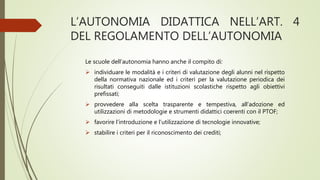 L’AUTONOMIA DIDATTICA NELL’ART. 4
DEL REGOLAMENTO DELL’AUTONOMIA
Le scuole dell’autonomia hanno anche il compito di:
 individuare le modalità e i criteri di valutazione degli alunni nel rispetto
della normativa nazionale ed i criteri per la valutazione periodica dei
risultati conseguiti dalle istituzioni scolastiche rispetto agli obiettivi
prefissati;
 provvedere alla scelta trasparente e tempestiva, all’adozione ed
utilizzazioni di metodologie e strumenti didattici coerenti con il PTOF;
 favorire l’introduzione e l’utilizzazione di tecnologie innovative;
 stabilire i criteri per il riconoscimento dei crediti;
 