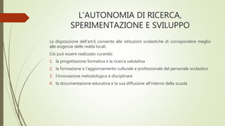 L’AUTONOMIA DI RICERCA,
SPERIMENTAZIONE E SVILUPPO
La disposizione dell’art.6 consente alle istituzioni scolastiche di corrispondere meglio
alle esigenze delle realtà locali.
Ciò può essere realizzato curando:
1. la progettazione formativa e la ricerca valutativa
2. la formazione e l’aggiornamento culturale e professionale del personale scolastico
3. l’innovazione metodologica e disciplinare
4. la documentazione educativa e la sua diffusione all’interno della scuola
 