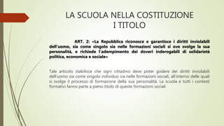 LA SCUOLA NELLA COSTITUZIONE
I TITOLO
ART. 2: «La Repubblica riconosce e garantisce i diritti inviolabili
dell’uomo, sia come singolo sia nelle formazioni sociali si ove svolge la sua
personalità, e richiede l’adempimento dei doveri inderogabili di solidarietà
politica, economica e sociale»
Tale articolo stabilisce che ogni cittadino deve poter godere dei diritti inviolabili
dell’uomo sia come singolo individuo sia nelle formazioni sociali, all’interno delle quali
si svolge il processo di formazione della sua personalità. La scuola e tutti i contesti
formativi fanno parte a pieno titolo di queste formazioni sociali
 