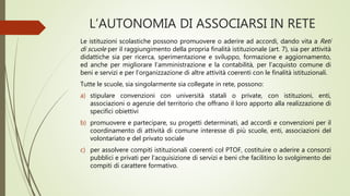 L’AUTONOMIA DI ASSOCIARSI IN RETE
Le istituzioni scolastiche possono promuovere o aderire ad accordi, dando vita a Reti
di scuole per il raggiungimento della propria finalità istituzionale (art. 7), sia per attività
didattiche sia per ricerca, sperimentazione e sviluppo, formazione e aggiornamento,
ed anche per migliorare l’amministrazione e la contabilità, per l’acquisto comune di
beni e servizi e per l’organizzazione di altre attività coerenti con le finalità istituzionali.
Tutte le scuole, sia singolarmente sia collegate in rete, possono:
a) stipulare convenzioni con università statali o private, con istituzioni, enti,
associazioni o agenzie del territorio che offrano il loro apporto alla realizzazione di
specifici obiettivi
b) promuovere e partecipare, su progetti determinati, ad accordi e convenzioni per il
coordinamento di attività di comune interesse di più scuole, enti, associazioni del
volontariato e del privato sociale
c) per assolvere compiti istituzionali coerenti col PTOF, costituire o aderire a consorzi
pubblici e privati per l’acquisizione di servizi e beni che facilitino lo svolgimento dei
compiti di carattere formativo.
 