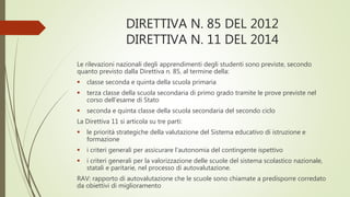 DIRETTIVA N. 85 DEL 2012
DIRETTIVA N. 11 DEL 2014
Le rilevazioni nazionali degli apprendimenti degli studenti sono previste, secondo
quanto previsto dalla Direttiva n. 85, al termine della:
 classe seconda e quinta della scuola primaria
 terza classe della scuola secondaria di primo grado tramite le prove previste nel
corso dell’esame di Stato
 seconda e quinta classe della scuola secondaria del secondo ciclo
La Direttiva 11 si articola su tre parti:
 le priorità strategiche della valutazione del Sistema educativo di istruzione e
formazione
 i criteri generali per assicurare l’autonomia del contingente ispettivo
 i criteri generali per la valorizzazione delle scuole del sistema scolastico nazionale,
statali e paritarie, nel processo di autovalutazione.
RAV: rapporto di autovalutazione che le scuole sono chiamate a predisporre corredato
da obiettivi di miglioramento
 