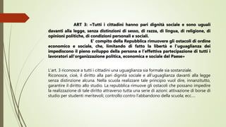 ART 3: «Tutti i cittadini hanno pari dignità sociale e sono uguali
davanti alla legge, senza distinzioni di sesso, di razza, di lingua, di religione, di
opinioni politiche, di condizioni personali e sociali.
E’ compito della Repubblica rimuovere gli ostacoli di ordine
economico e sociale, che, limitando di fatto la libertà e l’uguaglianza dei
impediscono il pieno sviluppo della persona e l’effettiva partecipazione di tutti i
lavoratori all’organizzazione politica, economica e sociale del Paese»
L‘art. 3 riconosce a tutti i cittadini una uguaglianza sia formale sia sostanziale.
Riconosce, cioè, il diritto alla pari dignità sociale e all’uguaglianza davanti alla legge
senza distinzione alcuna. Nella scuola realizzare tale principio vuol dire, innanzitutto,
garantire il diritto allo studio. La repubblica rimuove gli ostacoli che possano impedire
la realizzazione di tale diritto attraverso tutta una serie di azioni: attivazione di borse di
studio per studenti meritevoli; controllo contro l’abbandono della scuola; ecc….
 