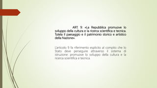 ART. 9: «La Repubblica promuove lo
sviluppo della cultura e la ricerca scientifica e tecnica.
Tutela il paesaggio e il patrimonio storico e artistico
della Nazione».
L’articolo 9 fa riferimento esplicito al compito che lo
Stato deve perseguire attraverso il sistema di
istruzione: promuove lo sviluppo della cultura e la
ricerca scientifica e tecnica.
 