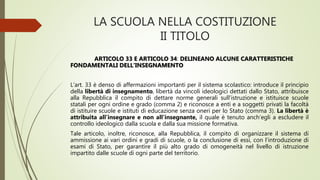 LA SCUOLA NELLA COSTITUZIONE
II TITOLO
ARTICOLO 33 E ARTICOLO 34: DELINEANO ALCUNE CARATTERISTICHE
FONDAMENTALI DELL’INSEGNAMENTO
L’art. 33 è denso di affermazioni importanti per il sistema scolastico: introduce il principio
della libertà di insegnamento, libertà da vincoli ideologici dettati dallo Stato, attribuisce
alla Repubblica il compito di dettare norme generali sull’istruzione e istituisce scuole
statali per ogni ordine e grado (comma 2) e riconosce a enti e a soggetti privati la facoltà
di istituire scuole e istituti di educazione senza oneri per lo Stato (comma 3). La libertà è
attribuita all’insegnare e non all’insegnante, il quale è tenuto anch’egli a escludere il
controllo ideologico dalla scuola e dalla sua missione formativa.
Tale articolo, inoltre, riconosce, alla Repubblica, il compito di organizzare il sistema di
ammissione ai vari ordini e gradi di scuole, o la conclusione di essi, con l’introduzione di
esami di Stato, per garantire il più alto grado di omogeneità nel livello di istruzione
impartito dalle scuole di ogni parte del territorio.
 