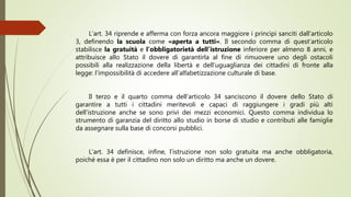 L’art. 34 riprende e afferma con forza ancora maggiore i principi sanciti dall’articolo
3, definendo la scuola come «aperta a tutti». Il secondo comma di quest’articolo
stabilisce la gratuità e l’obbligatorietà dell’istruzione inferiore per almeno 8 anni, e
attribuisce allo Stato il dovere di garantirla al fine di rimuovere uno degli ostacoli
possibili alla realizzazione della libertà e dell’uguaglianza dei cittadini di fronte alla
legge: l’impossibilità di accedere all’alfabetizzazione culturale di base.
Il terzo e il quarto comma dell’articolo 34 sanciscono il dovere dello Stato di
garantire a tutti i cittadini meritevoli e capaci di raggiungere i gradi più alti
dell’istruzione anche se sono privi dei mezzi economici. Questo comma individua lo
strumento di garanzia del diritto allo studio in borse di studio e contributi alle famiglie
da assegnare sulla base di concorsi pubblici.
L’art. 34 definisce, infine, l’istruzione non solo gratuita ma anche obbligatoria,
poiché essa è per il cittadino non solo un diritto ma anche un dovere.
 
