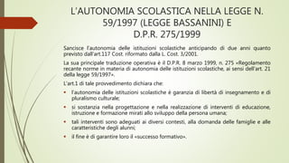 L’AUTONOMIA SCOLASTICA NELLA LEGGE N.
59/1997 (LEGGE BASSANINI) E
D.P.R. 275/1999
Sancisce l’autonomia delle istituzioni scolastiche anticipando di due anni quanto
previsto dall’art.117 Cost. riformato dalla L. Cost. 3/2001.
La sua principale traduzione operativa è il D.P.R. 8 marzo 1999, n. 275 «Regolamento
recante norme in materia di autonomia delle istituzioni scolastiche, ai sensi dell’art. 21
della legge 59/1997».
L’art.1 di tale provvedimento dichiara che:
 l’autonomia delle istituzioni scolastiche è garanzia di libertà di insegnamento e di
pluralismo culturale;
 si sostanzia nella progettazione e nella realizzazione di interventi di educazione,
istruzione e formazione mirati allo sviluppo della persona umana;
 tali interventi sono adeguati ai diversi contesti, alla domanda delle famiglie e alle
caratteristiche degli alunni;
 il fine è di garantire loro il «successo formativo».
 