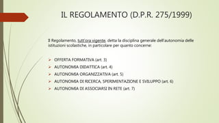 IL REGOLAMENTO (D.P.R. 275/1999)
Il Regolamento, tutt’ora vigente, detta la disciplina generale dell’autonomia delle
istituzioni scolastiche, in particolare per quanto concerne:
 OFFERTA FORMATIVA (art. 3)
 AUTONOMIA DIDATTICA (art. 4)
 AUTONOMIA ORGANIZZATIVA (art. 5)
 AUTONOMIA DI RICERCA, SPERIMENTAZIONE E SVILUPPO (art. 6)
 AUTONOMIA DI ASSOCIARSI IN RETE (art. 7)
 