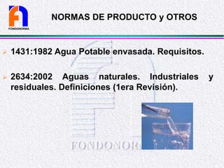 NORMAS DE PRODUCTO y OTROS
 1431:1982 Agua Potable envasada. Requisitos.
 2634:2002 Aguas naturales. Industriales y
residuales. Definiciones (1era Revisión).
FONDONORMA
 