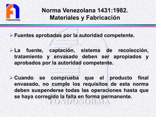 Fuentes aprobadas por la autoridad competente.
La fuente, captación, sistema de recolección,
tratamiento y envasado deben ser apropiados y
aprobados por la autoridad competente.
Cuando se comprueba que el producto final
envasado, no cumple los requisitos de esta norma
deben suspenderse todas las operaciones hasta que
se haya corregido la falla en forma permanente.
FONDONORMA
Norma Venezolana 1431:1982.
Materiales y Fabricación
 