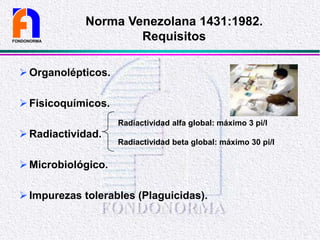 Organolépticos.
Fisicoquímicos.
Radiactividad.
Microbiológico.
Impurezas tolerables (Plaguicidas).
FONDONORMA
Norma Venezolana 1431:1982.
Requisitos
Radiactividad alfa global: máximo 3 pi/l
Radiactividad beta global: máximo 30 pi/l
 