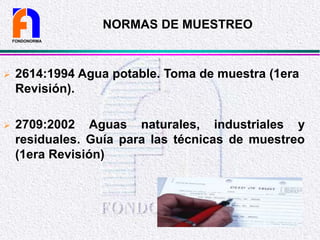 NORMAS DE MUESTREO
 2614:1994 Agua potable. Toma de muestra (1era
Revisión).
 2709:2002 Aguas naturales, industriales y
residuales. Guía para las técnicas de muestreo
(1era Revisión)
FONDONORMA
 