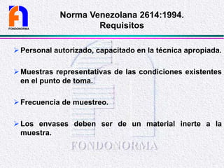 Personal autorizado, capacitado en la técnica apropiada.
Muestras representativas de las condiciones existentes
en el punto de toma.
Frecuencia de muestreo.
Los envases deben ser de un material inerte a la
muestra.
FONDONORMA
Norma Venezolana 2614:1994.
Requisitos
 