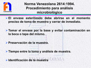 El envase esterilizado debe abrirse en el momento
preciso de toma de muestra y cerrar de inmediato.
Tomar el envase por la base y evitar contaminación en
la boca o tapa del mismo.
Preservación de la muestra.
Tiempo entre la toma y análisis de muestra.
Identificación de la muestra
FONDONORMA
Norma Venezolana 2614:1994.
Procedimiento para análisis
microbiológico
 
