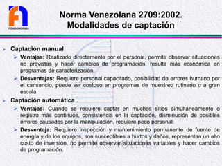  Captación manual
 Ventajas: Realizado directamente por el personal, permite observar situaciones
no previstas y hacer cambios de programación, resulta más económica en
programas de caracterización.
 Desventajas: Requiere personal capacitado, posibilidad de errores humano por
el cansancio, puede ser costoso en programas de muestreo rutinario o a gran
escala.
 Captación automática
 Ventajas: Cuando se requiere captar en muchos sitios simultáneamente o
registro más continuos, consistencia en la captación, disminución de posibles
errores causados por la manipulación, requiere poco personal.
 Desventaja: Requiere inspección y mantenimiento permanente de fuente de
energía y de los equipos, son susceptibles a hurtos y daños, representan un alto
costo de inversión, no permite observar situaciones variables y hacer cambios
de programación.
FONDONORMA
Norma Venezolana 2709:2002.
Modalidades de captación
 