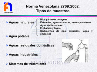 Aguas naturales
Agua potable
Aguas residuales domésticas
Aguas industriales
Sistemas de tratamiento
FONDONORMA
Norma Venezolana 2709:2002.
Tipos de muestreo
Ríos y cursos de aguas.
Estuarios, aguas costeras, mares y océanos.
Agua subterráneas.
Embalses y lagos.
Sedimentos de ríos, estuarios, lagos y
embalses
 