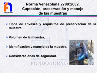 Tipos de envases y requisitos de preservación de la
muestra.
Volumen de la muestra.
Identificación y manejo de la muestra.
Consideraciones de seguridad.
FONDONORMA
Norma Venezolana 2709:2002.
Captación, preservación y manejo
de las muestras
 