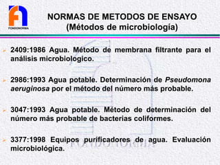NORMAS DE METODOS DE ENSAYO
(Métodos de microbiología)
 2409:1986 Agua. Método de membrana filtrante para el
análisis microbiologico.
 2986:1993 Agua potable. Determinación de Pseudomona
aeruginosa por el método del número más probable.
 3047:1993 Agua potable. Método de determinación del
número más probable de bacterias coliformes.
 3377:1998 Equipos purificadores de agua. Evaluación
microbiológica.
FONDONORMA
 