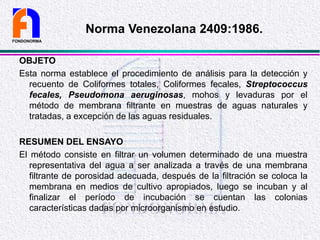 OBJETO
Esta norma establece el procedimiento de análisis para la detección y
recuento de Coliformes totales, Coliformes fecales, Streptococcus
fecales, Pseudomona aeruginosas, mohos y levaduras por el
método de membrana filtrante en muestras de aguas naturales y
tratadas, a excepción de las aguas residuales.
RESUMEN DEL ENSAYO
El método consiste en filtrar un volumen determinado de una muestra
representativa del agua a ser analizada a través de una membrana
filtrante de porosidad adecuada, después de la filtración se coloca la
membrana en medios de cultivo apropiados, luego se incuban y al
finalizar el período de incubación se cuentan las colonias
características dadas por microorganismo en estudio.
FONDONORMA
Norma Venezolana 2409:1986.
 