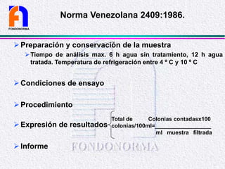 Preparación y conservación de la muestra
Tiempo de análisis max. 6 h agua sin tratamiento, 12 h agua
tratada. Temperatura de refrigeración entre 4 º C y 10 º C
Condiciones de ensayo
Procedimiento
Expresión de resultados
Informe
FONDONORMA
Norma Venezolana 2409:1986.
Total de Colonias contadasx100
colonias/100ml=__________________
ml muestra filtrada
 