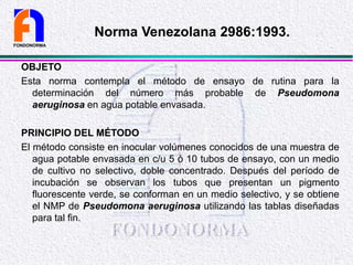 OBJETO
Esta norma contempla el método de ensayo de rutina para la
determinación del número más probable de Pseudomona
aeruginosa en agua potable envasada.
PRINCIPIO DEL MÉTODO
El método consiste en inocular volúmenes conocidos de una muestra de
agua potable envasada en c/u 5 ó 10 tubos de ensayo, con un medio
de cultivo no selectivo, doble concentrado. Después del período de
incubación se observan los tubos que presentan un pigmento
fluorescente verde, se conforman en un medio selectivo, y se obtiene
el NMP de Pseudomona aeruginosa utilizando las tablas diseñadas
para tal fin.
FONDONORMA
Norma Venezolana 2986:1993.
 