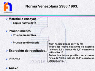 Material a ensayar
Según norma 2614
Procedimiento.
Prueba presuntiva
Prueba confirmatoria
Expresión de resultados
Informe
Anexo
FONDONORMA
Norma Venezolana 2986:1993.
NMP P. aeruginosa por 100 ml
Todos los tubos negativos se expresa
“menos 2,2 o menos de 1,1” cuando se
utiliza 5 o 10.
Todos los tubos positivo se expresa
“más de 16,0 o más de 23,0” cuando se
utiliza 5 o 10.
 
