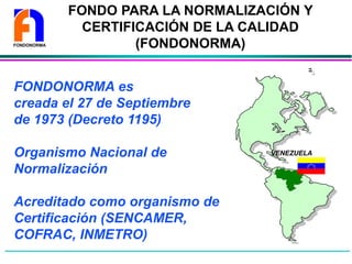 FONDO PARA LA NORMALIZACIÓN Y
CERTIFICACIÓN DE LA CALIDAD
(FONDONORMA)
FONDONORMA es
creada el 27 de Septiembre
de 1973 (Decreto 1195)
Organismo Nacional de
Normalización
Acreditado como organismo de
Certificación (SENCAMER,
COFRAC, INMETRO)
VENEZUELA
FONDONORMA
 