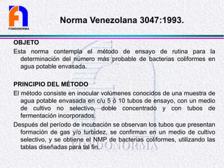 OBJETO
Esta norma contempla el método de ensayo de rutina para la
determinación del número más probable de bacterias coliformes en
agua potable envasada.
PRINCIPIO DEL MÉTODO
El método consiste en inocular volúmenes conocidos de una muestra de
agua potable envasada en c/u 5 ó 10 tubos de ensayo, con un medio
de cultivo no selectivo, doble concentrado y con tubos de
fermentación incorporados.
Después del período de incubación se observan los tubos que presentan
formación de gas y/o turbidez, se confirman en un medio de cultivo
selectivo, y se obtiene el NMP de bacterias coliformes, utilizando las
tablas diseñadas para tal fin.
FONDONORMA
Norma Venezolana 3047:1993.
 