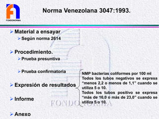 Material a ensayar
Según norma 2614
Procedimiento.
Prueba presuntiva
Prueba confirmatoria
Expresión de resultados
Informe
Anexo
FONDONORMA
Norma Venezolana 3047:1993.
NMP bacterias coliformes por 100 ml
Todos los tubos negativos se expresa
“menos 2,2 o menos de 1,1” cuando se
utiliza 5 o 10.
Todos los tubos positivo se expresa
“más de 16,0 o más de 23,0” cuando se
utiliza 5 o 10.
 