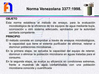 OBJETO
Esta norma establece el método de ensayo, para la evaluación
microbiológica de la eficiencia de los equipos de agua mediante bujía,
ozonización u otro sistema adecuado, aprobados por la autoridad
sanitaria competente.
PRINCIPIO
El método consiste en comprobar a través de ensayos microbiológicos,
la capacidad que tiene el sistema purificador de eliminar, retener o
disminuir poblaciones microbianas. .
En la primera etapa, se aprueba la capacidad del equipo de retener,
disminuir o eliminar la población microbiana en aguas tratadas para el
consumo.
En la segunda etapa, se evalúa su eficiencia en condiciones extremas,
frente a muestras de agua contaminadas con una población
microbiana conocida y cuantificada
FONDONORMA
Norma Venezolana 3377:1998.
 