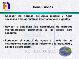 Adecuar las normas de Agua mineral y Agua
envasada a las normativas internacionales vigentes.
Revisar y actualizar las normativas de métodos
microbiológicos pertinentes a las aguas para
consumo.
Fortalecer el control de aguas a través de las
instituciones competentes referente a la inocuidad y
calidad del producto .
FONDONORMA
Conclusiones
 