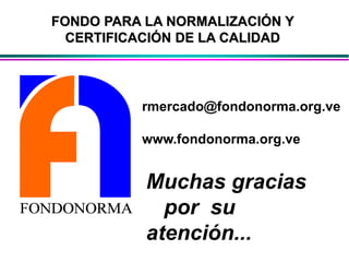 rmercado@fondonorma.org.ve
www.fondonorma.org.ve
Muchas gracias
por su
atención...
FONDO PARA LA NORMALIZACIÓN Y
CERTIFICACIÓN DE LA CALIDAD
 