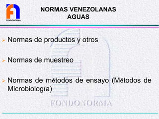 NORMAS VENEZOLANAS
AGUAS
 Normas de productos y otros
 Normas de muestreo
 Normas de métodos de ensayo (Métodos de
Microbiología)
FONDONORMA
 