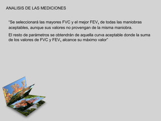 ANALISIS DE LAS MEDICIONES
“Se seleccionará las mayores FVC y el mejor FEV1 de todas las maniobras
aceptables, aunque sus valores no provengan de la misma maniobra.
El resto de parámetros se obtendrán de aquella curva aceptable donde la suma
de los valores de FVC y FEV1 alcance su máximo valor”

 