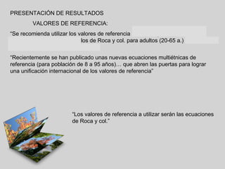 PRESENTACIÓN DE RESULTADOS
VALORES DE REFERENCIA:
“Se recomienda utilizar los valores de referencia de Casan y col. para niños y
adolescentes (6 a 20 años), los de Roca y col. para adultos (20-65 a.) y los de
García –Río y col. Para > 70 años”
“Recientemente se han publicado unas nuevas ecuaciones multiétnicas de
referencia (para población de 8 a 95 años)… que abren las puertas para lograr
una unificación internacional de los valores de referencia”

“Los valores de referencia a utilizar serán las ecuaciones
de Roca y col.”

 