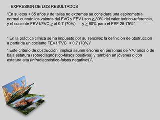 EXPRESION DE LOS RESULTADOS
“En sujetos < 65 años y de tallas no extremas se considera una espirometría
normal cuando los valores del FVC y FEV1 son > 80% del valor teórico-referencia,
y el cociente FEV1/FVC > al 0,7 (70%)
y > 60% para el FEF 25-75%”

“ En la práctica clínica se ha impuesto por su sencillez la definición de obstrucción
a partir de un cociente FEV1/FVC < 0,7 (70%)”
“ Este criterio de obstrucción implica asumir errores en personas de >70 años o de
baja estatura (sobrediagnóstico-falsos positivos) y también en jóvenes o con
estatura alta (infradiagnóstico-falsos negativos)”.

 