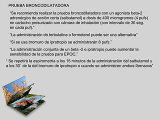 PRUEBA BRONCODILATADORA
“Se recomienda realizar la prueba broncodilatadora con un agonista beta-2
adrenérgico de acción corta (salbutamol) a dosis de 400 microgramos (4 pufs)
en cartucho presurizado con cámara de inhalación (con intervalo de 30 seg.
en cada puf).”
“La administración de terbutalina o formoterol puede ser una alternativa”
“Si se usa bromuro de ipratropio se administrarán 8 pufs.”
“La administración conjunta de un beta -2 e ipratropio puede aumentar la
sensibilidad de la prueba para EPOC.”
“ Se repetirá la espirometría a los 15 minutos de la administración del salbutamol y
a los 30´ de la del bromuro de ipratropio o cuando se administren ambos fármacos”

 