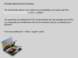 PRUEBA BRONCODILATADORA
“Se recomienda utilizar como criterio de reversibilidad una mejoría del FEV1
o de la FVC (en enfisema) > 12% y >200cc”

“En pacientes con enfisema la FVC ha demostrado ser más sensible que el FEV1
y su respuesta se correlaciona más con los cambios clínicos y la tolerancia al
esfuerzo”

“Una broncodilatación > 400cc sugiere asma”

 