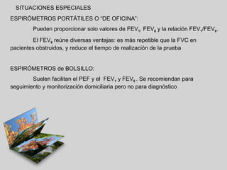 SITUACIONES ESPECIALES
ESPIRÓMETROS PORTÁTILES O “DE OFICINA”:
Pueden proporcionar solo valores de FEV1, FEV6 y la relación FEV1/FEV6.
El FEV6 reúne diversas ventajas: es más repetible que la FVC en
pacientes obstruidos, y reduce el tiempo de realización de la prueba

ESPIRÓMETROS de BOLSILLO:
Suelen facilitan el PEF y el FEV1 y FEV6 . Se recomiendan para
seguimiento y monitorización domiciliaria pero no para diagnóstico

 