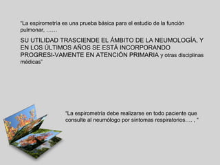 “La espirometría es una prueba básica para el estudio de la función
pulmonar, ……

SU UTILIDAD TRASCIENDE EL ÁMBITO DE LA NEUMOLOGÍA, Y
EN LOS ÚLTIMOS AÑOS SE ESTÁ INCORPORANDO
PROGRESI-VAMENTE EN ATENCIÓN PRIMARIA y otras disciplinas
médicas”

“La espirometría debe realizarse en todo paciente que
consulte al neumólogo por síntomas respiratorios…. , “

 