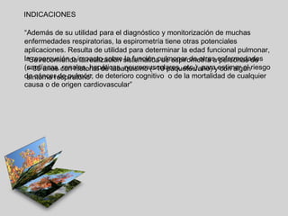 INDICACIONES
“Además de su utilidad para el diagnóstico y monitorización de muchas
enfermedades respiratorias, la espirometría tiene otras potenciales
aplicaciones. Resulta de utilidad para determinar la edad funcional pulmonar,
la repercusión o impacto sobre sistemática de espirometría aenfermedades
“Se recomienda la realización la función pulmonar de otras personas de
(cardíacas, con historial de tabaquismo (>10 paquetes/año) yestimar el riesgo
> 35 años renales, hepáticas, neuromusculares, etc.), para con algún
de cáncer de pulmón, de deterioro cognitivo o de la mortalidad de cualquier
síntoma respiratorio”
causa o de origen cardiovascular”

 